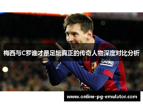 梅西与C罗谁才是足坛真正的传奇人物深度对比分析