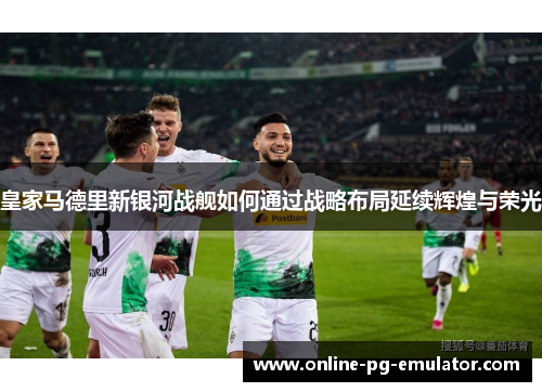 皇家马德里新银河战舰如何通过战略布局延续辉煌与荣光