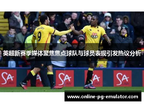 英超新赛季媒体聚焦焦点球队与球员表现引发热议分析