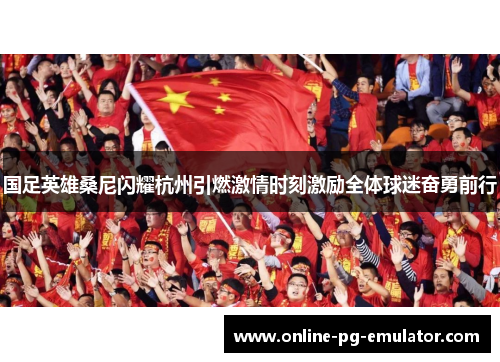国足英雄桑尼闪耀杭州引燃激情时刻激励全体球迷奋勇前行