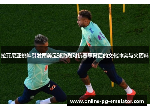 拉菲尼亚挑衅引发南美足球激烈对抗赛事背后的文化冲突与火药味