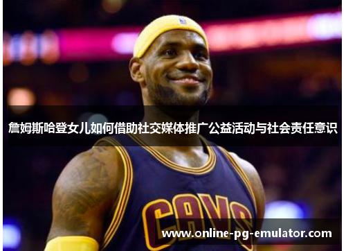 詹姆斯哈登女儿如何借助社交媒体推广公益活动与社会责任意识