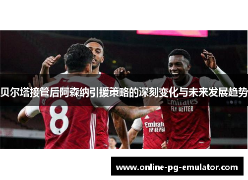 贝尔塔接管后阿森纳引援策略的深刻变化与未来发展趋势