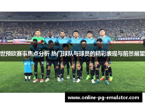 世预欧赛事焦点分析 热门球队与球员的精彩表现与前景展望
