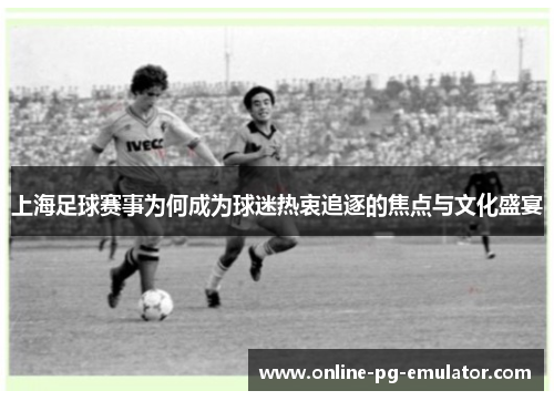 上海足球赛事为何成为球迷热衷追逐的焦点与文化盛宴