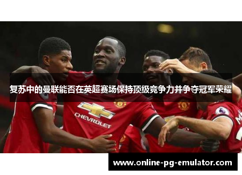 复苏中的曼联能否在英超赛场保持顶级竞争力并争夺冠军荣耀
