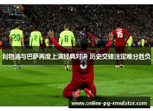 利物浦与巴萨再度上演经典对决 历史交锋注定难分胜负