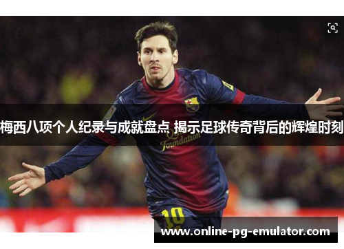梅西八项个人纪录与成就盘点 揭示足球传奇背后的辉煌时刻