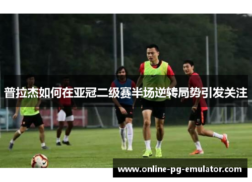 普拉杰如何在亚冠二级赛半场逆转局势引发关注