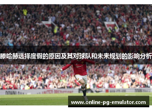滕哈赫选择度假的原因及其对球队和未来规划的影响分析