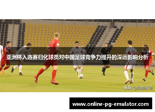 亚洲杯入选赛归化球员对中国足球竞争力提升的深远影响分析
