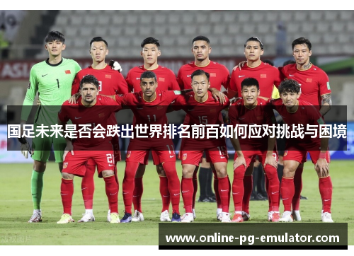 国足未来是否会跌出世界排名前百如何应对挑战与困境