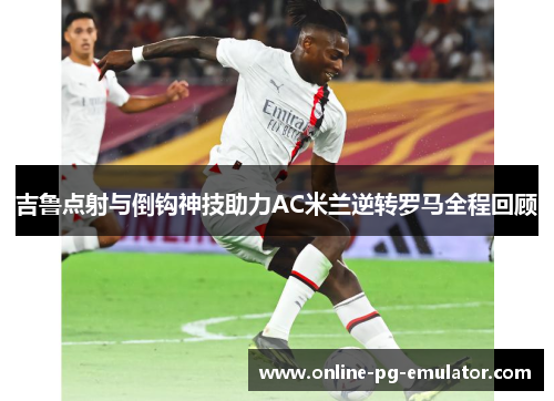 吉鲁点射与倒钩神技助力AC米兰逆转罗马全程回顾