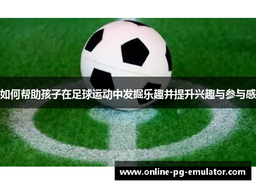 如何帮助孩子在足球运动中发掘乐趣并提升兴趣与参与感
