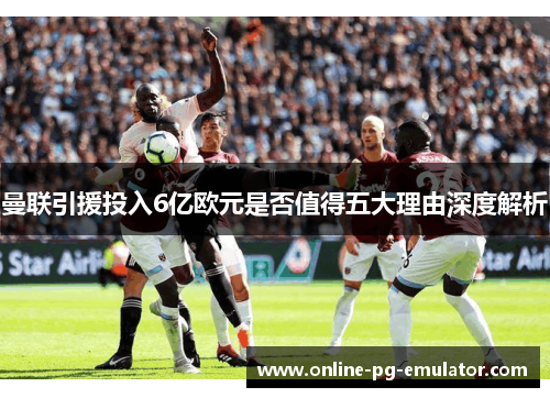 曼联引援投入6亿欧元是否值得五大理由深度解析