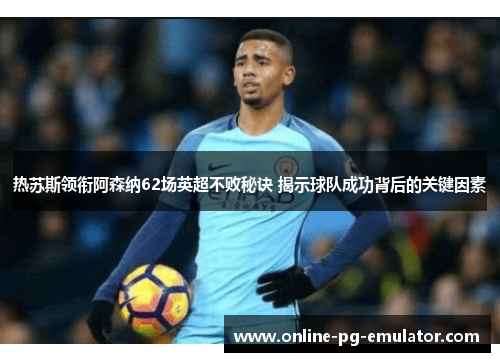 热苏斯领衔阿森纳62场英超不败秘诀 揭示球队成功背后的关键因素
