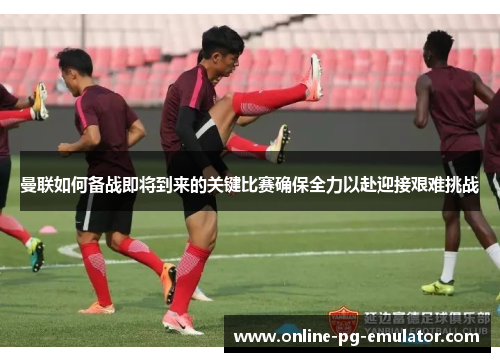 曼联如何备战即将到来的关键比赛确保全力以赴迎接艰难挑战