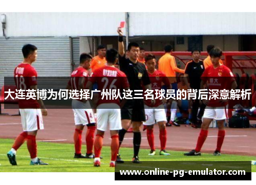 大连英博为何选择广州队这三名球员的背后深意解析