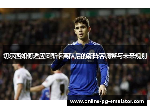 切尔西如何适应奥斯卡离队后的新阵容调整与未来规划