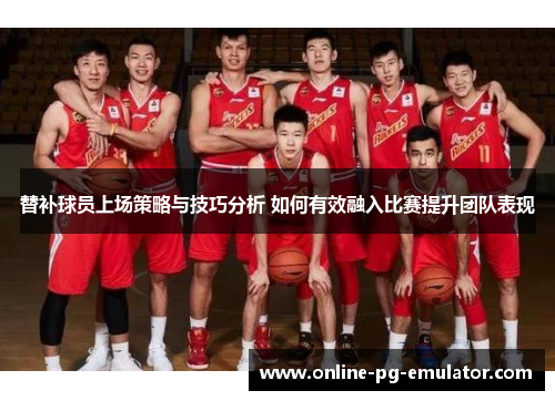 替补球员上场策略与技巧分析 如何有效融入比赛提升团队表现