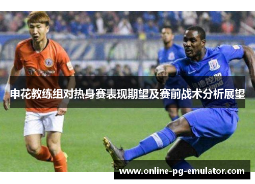 申花教练组对热身赛表现期望及赛前战术分析展望
