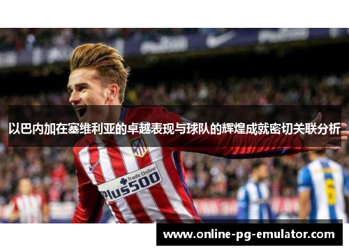 以巴内加在塞维利亚的卓越表现与球队的辉煌成就密切关联分析