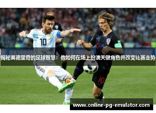 揭秘莫德里奇的足球智慧：他如何在场上扮演关键角色并改变比赛走势