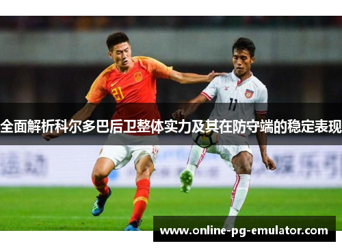 全面解析科尔多巴后卫整体实力及其在防守端的稳定表现