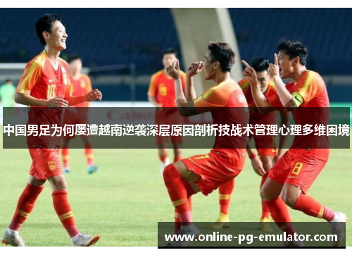 中国男足为何屡遭越南逆袭深层原因剖析技战术管理心理多维困境
