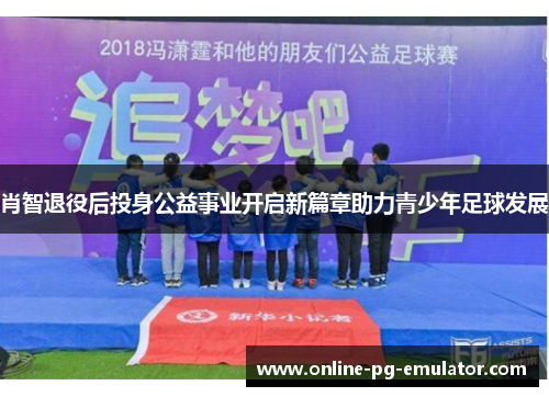 肖智退役后投身公益事业开启新篇章助力青少年足球发展
