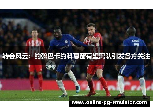 转会风云:约翰巴卡约科夏窗有望离队引发各方关注 转会风云:约翰巴卡约科夏窗有望离队引发各方关注