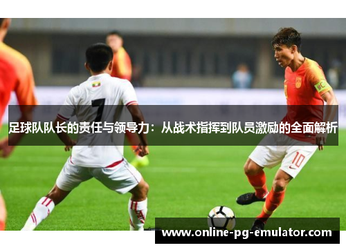 足球队队长的责任与领导力：从战术指挥到队员激励的全面解析