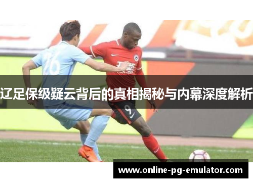 辽足保级疑云背后的真相揭秘与内幕深度解析 辽足保级疑云背后的真相揭秘与内幕深度解析