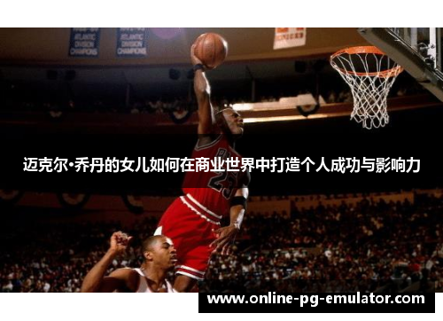 迈克尔·乔丹的女儿如何在商业世界中打造个人成功与影响力