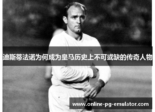 迪斯蒂法诺为何成为皇马历史上不可或缺的传奇人物 迪斯蒂法诺为何成为皇马历史上不可或缺的传奇人物