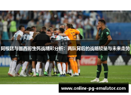 阿根廷与墨西哥生死战精彩分析:两队背后的战略较量与未来走势 阿根廷与墨西哥生死战精彩分析:两队背后的战略较量与未来走势