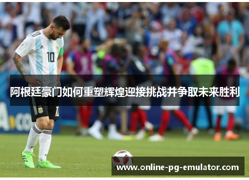 阿根廷豪门如何重塑辉煌迎接挑战并争取未来胜利 阿根廷豪门如何重塑辉煌迎接挑战并争取未来胜利