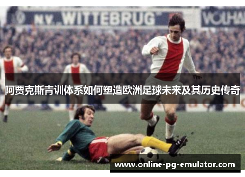 阿贾克斯青训体系如何塑造欧洲足球未来及其历史传奇 阿贾克斯青训体系如何塑造欧洲足球未来及其历史传奇