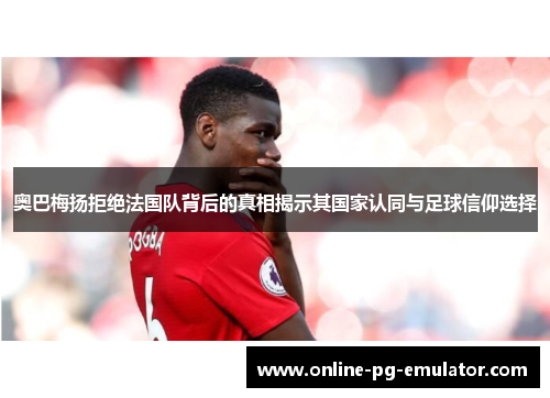 奥巴梅扬拒绝法国队背后的真相揭示其国家认同与足球信仰选择