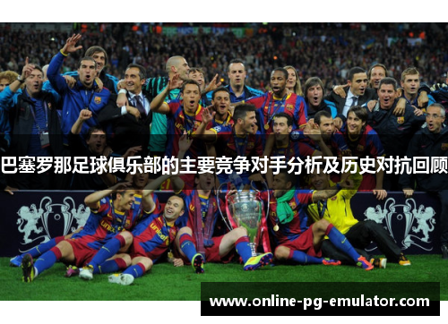 巴塞罗那足球俱乐部的主要竞争对手分析及历史对抗回顾 巴塞罗那足球俱乐部的主要竞争对手分析及历史对抗回顾