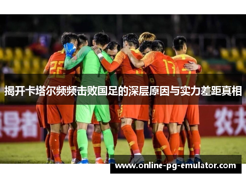 揭开卡塔尔频频击败国足的深层原因与实力差距真相