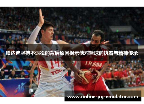 哈达迪坚持不退役的背后原因揭示他对篮球的执着与精神传承