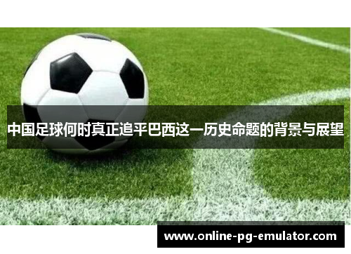 中国足球何时真正追平巴西这一历史命题的背景与展望 中国足球何时真正追平巴西这一历史命题的背景与展望