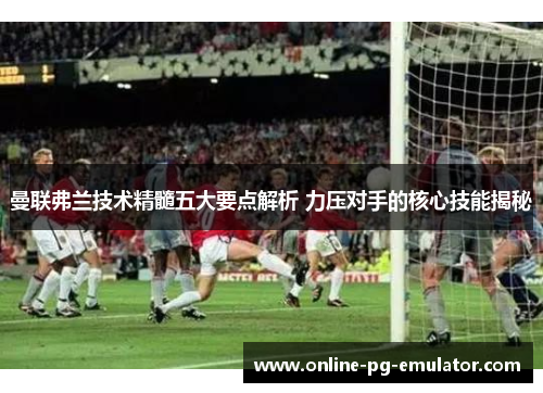 曼联弗兰技术精髓五大要点解析 力压对手的核心技能揭秘 曼联弗兰技术精髓五大要点解析 力压对手的核心技能揭秘