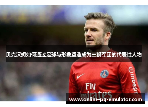 贝克汉姆如何通过足球与形象塑造成为三狮军团的代表性人物