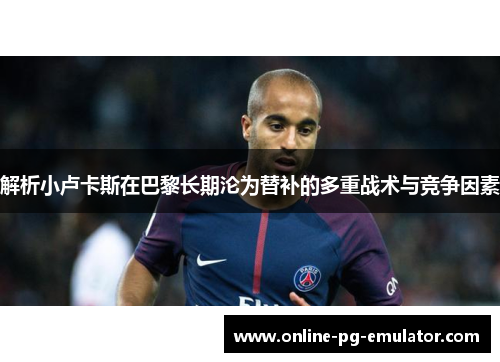 解析小卢卡斯在巴黎长期沦为替补的多重战术与竞争因素 解析小卢卡斯在巴黎长期沦为替补的多重战术与竞争因素