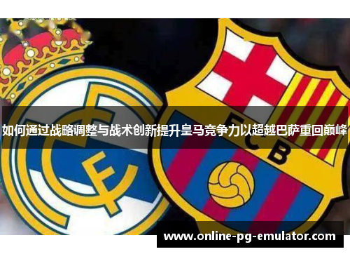 如何通过战略调整与战术创新提升皇马竞争力以超越巴萨重回巅峰 如何通过战略调整与战术创新提升皇马竞争力以超越巴萨重回巅峰