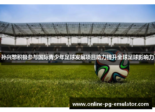 孙兴慜积极参与国际青少年足球发展项目助力提升全球足球影响力