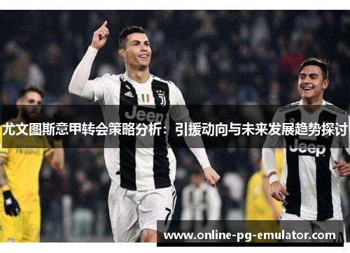 尤文图斯意甲转会策略分析：引援动向与未来发展趋势探讨