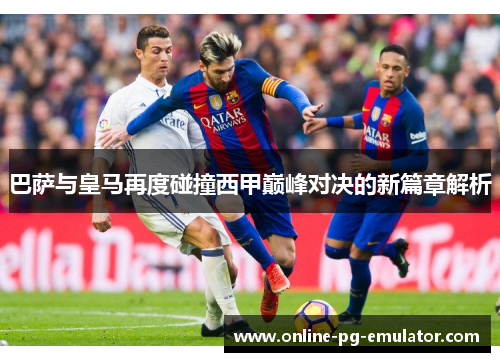巴萨与皇马再度碰撞西甲巅峰对决的新篇章解析